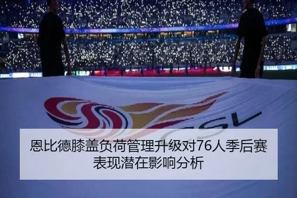 恩比德膝盖负荷管理升级对76人季后赛表现潜在影响分析