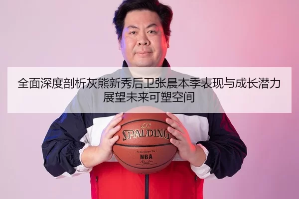 全面深度剖析灰熊新秀后卫张晨本季表现与成长潜力展望未来可塑空间