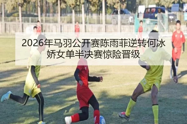 2026年马羽公开赛陈雨菲逆转何冰娇女单半决赛惊险晋级